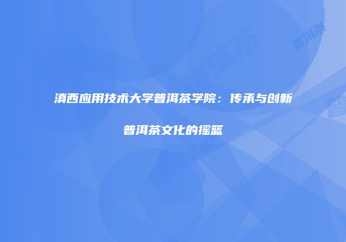 滇西应用技术大学普洱茶学院：传承与创新普洱茶文化的摇篮