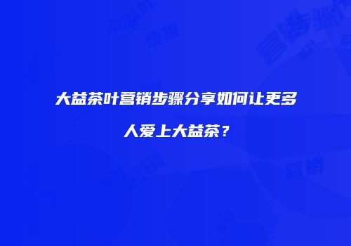 大益茶叶营销步骤分享如何让更多人爱上大益茶？