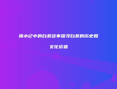 闽小记中的白茶故事探寻白茶的历史和文化价值