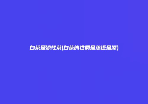 白茶是凉性茶(白茶的性质是热还是凉)