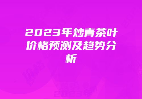 2023年炒青茶叶价格预测及趋势分析