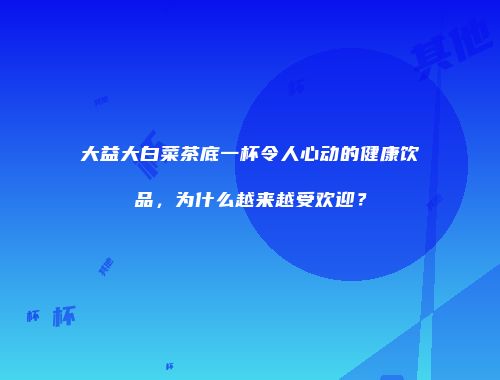 大益大白菜茶底一杯令人心动的健康饮品，为什么越来越受欢迎？