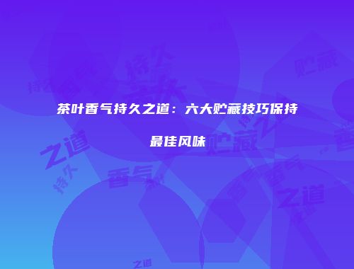 茶叶香气持久之道：六大贮藏技巧保持最佳风味