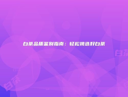 白茶品质鉴别指南：轻松挑选好白茶