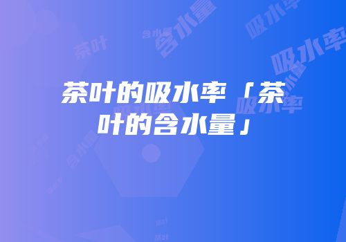 茶叶的吸水率「茶叶的含水量」