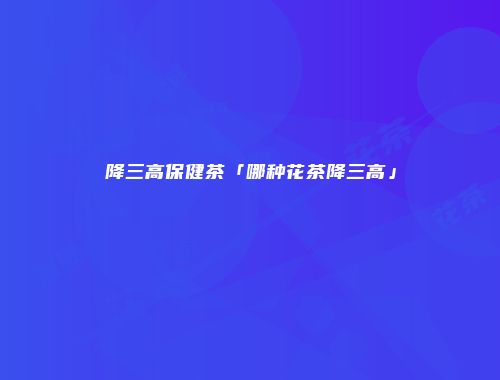 降三高保健茶「哪种花茶降三高」