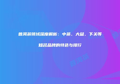 普洱茶领域深度解析：中茶、大益、下关等知名品牌的特色与排行