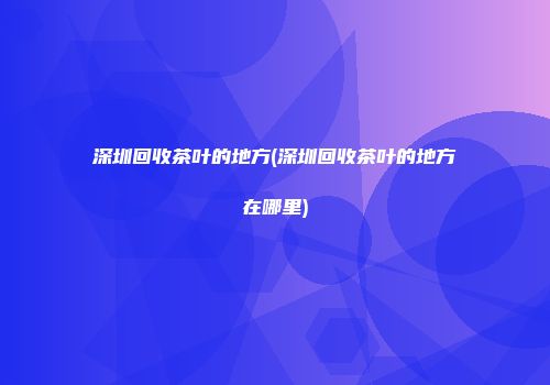 深圳回收茶叶的地方(深圳回收茶叶的地方在哪里)