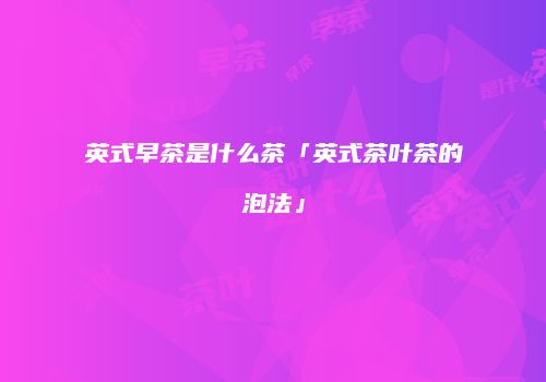 英式早茶是什么茶「英式茶叶茶的泡法」