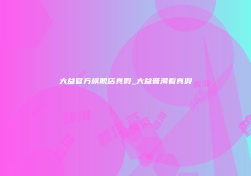 大益官方旗舰店真假_大益普洱看真假