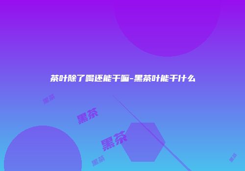 茶叶除了喝还能干嘛-黑茶叶能干什么