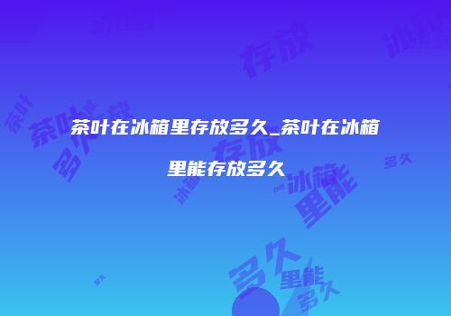 茶叶在冰箱里存放多久_茶叶在冰箱里能存放多久