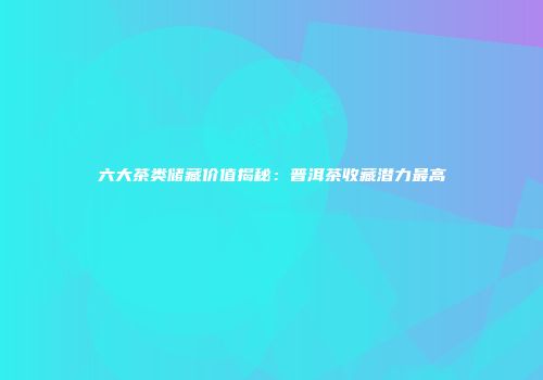六大茶类储藏价值揭秘：普洱茶收藏潜力最高