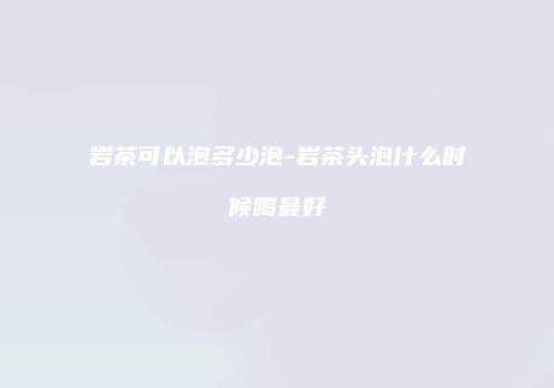 岩茶可以泡多少泡-岩茶头泡什么时候喝最好