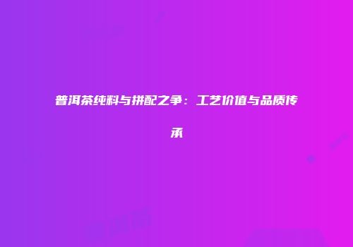 普洱茶纯料与拼配之争：工艺价值与品质传承