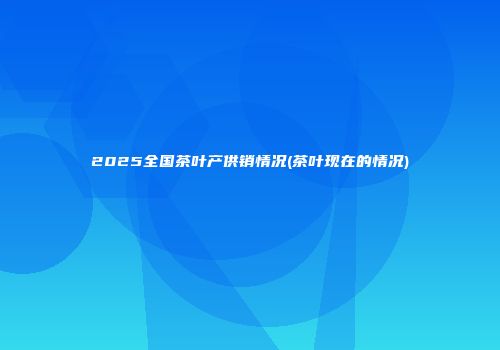 2025全国茶叶产供销情况(茶叶现在的情况)