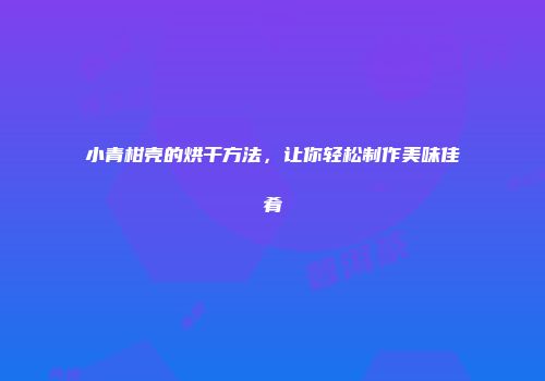 小青柑壳的烘干方法，让你轻松制作美味佳肴