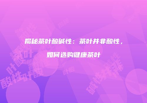 揭秘茶叶酸碱性：茶叶并非酸性，如何选购健康茶叶