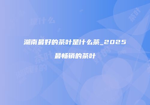 湖南最好的茶叶是什么茶_2025最畅销的茶叶