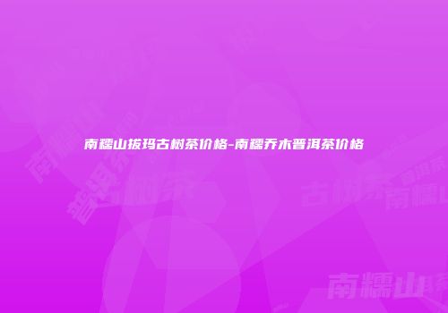 南糯山拔玛古树茶价格-南糯乔木普洱茶价格
