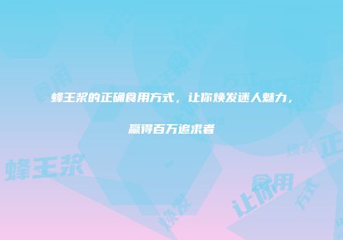 蜂王浆的正确食用方式，让你焕发迷人魅力，赢得百万追求者