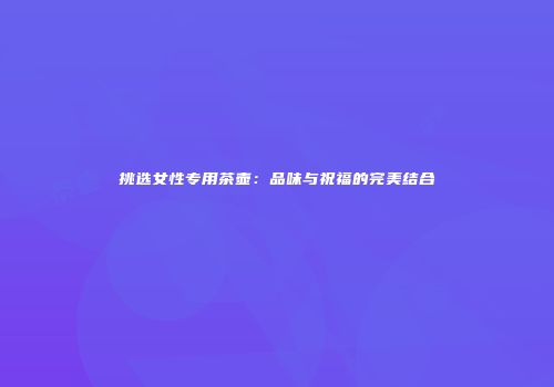 挑选女性专用茶壶：品味与祝福的完美结合