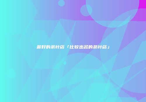 最好的茶叶店「比较出名的茶叶店」