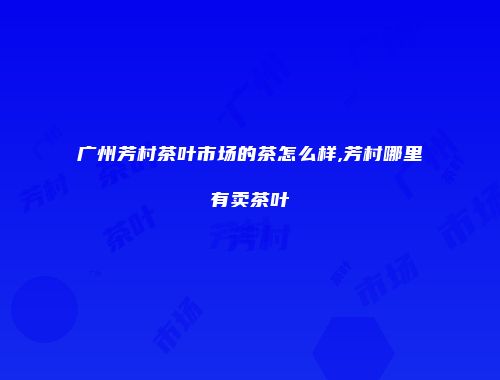 广州芳村茶叶市场的茶怎么样,芳村哪里有卖茶叶