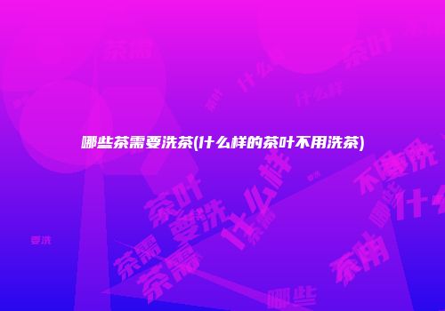 哪些茶需要洗茶(什么样的茶叶不用洗茶)