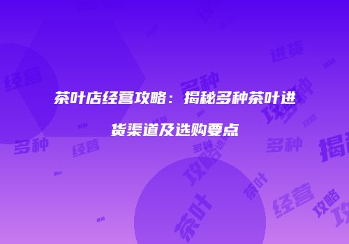 茶叶店经营攻略：揭秘多种茶叶进货渠道及选购要点