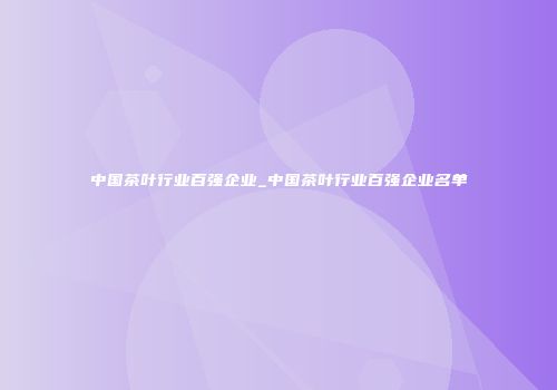 中国茶叶行业百强企业_中国茶叶行业百强企业名单