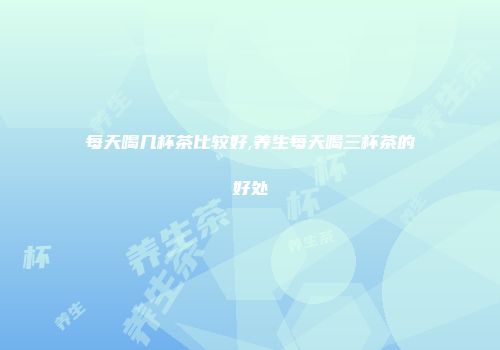 每天喝几杯茶比较好,养生每天喝三杯茶的好处