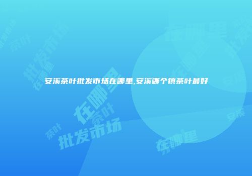 安溪茶叶批发市场在哪里,安溪哪个镇茶叶最好