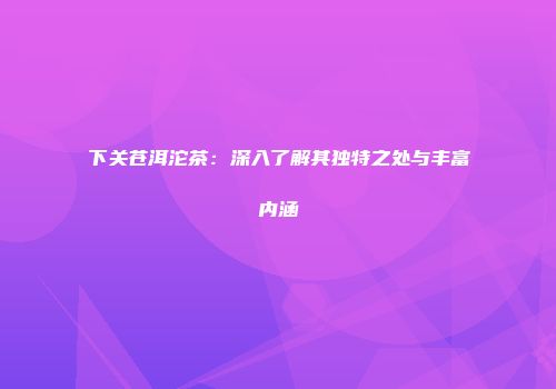 下关苍洱沱茶：深入了解其独特之处与丰富内涵