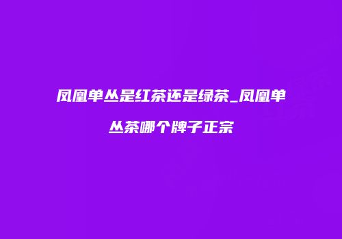 凤凰单丛是红茶还是绿茶_凤凰单丛茶哪个牌子正宗