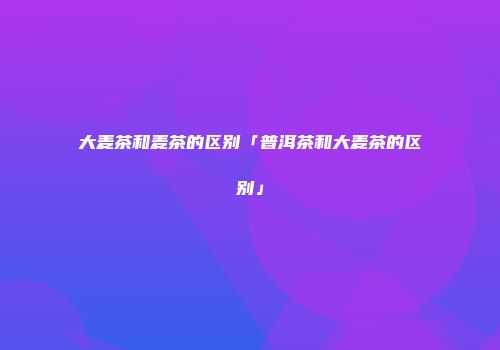 大麦茶和麦茶的区别「普洱茶和大麦茶的区别」