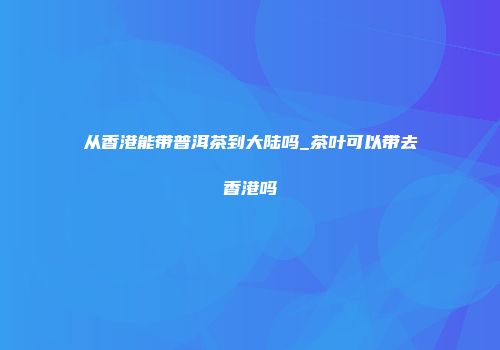 从香港能带普洱茶到大陆吗_茶叶可以带去香港吗