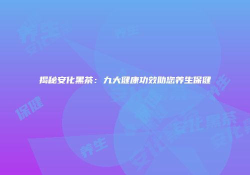 揭秘安化黑茶：九大健康功效助您养生保健