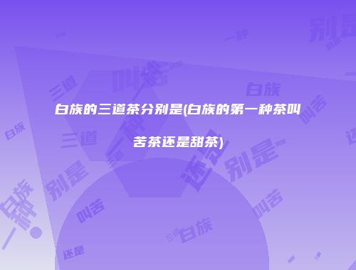 白族的三道茶分别是(白族的第一种茶叫苦茶还是甜茶)