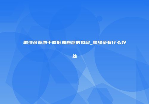 喝绿茶有助于降低患癌症的风险_喝绿茶有什么好处