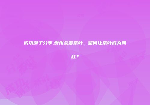成功例子分享,贵州众筹茶叶，如何让茶叶成为网红？