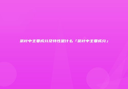 茶叶中主要成分及特性是什么「茶叶中主要成分」