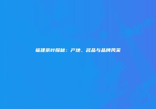 福建茶叶探秘：产地、名品与品牌风采
