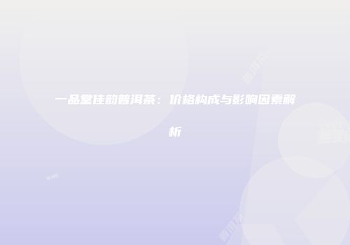 一品堂佳韵普洱茶：价格构成与影响因素解析