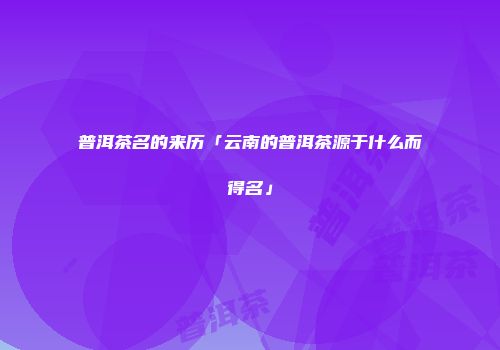 普洱茶名的来历「云南的普洱茶源于什么而得名」