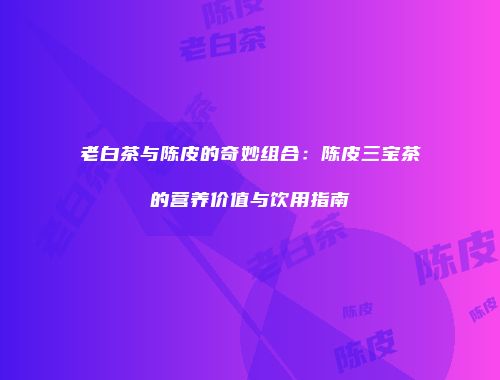 老白茶与陈皮的奇妙组合：陈皮三宝茶的营养价值与饮用指南