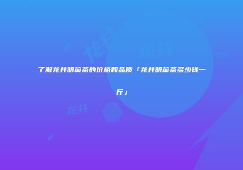 了解龙井明前茶的价格和品质「龙井明前茶多少钱一斤」