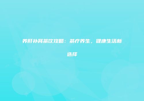 养肝补肾茶饮攻略：茶疗养生，健康生活新选择