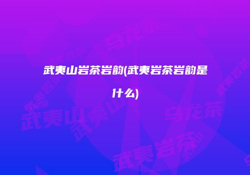 武夷山岩茶岩韵(武夷岩茶岩韵是什么)