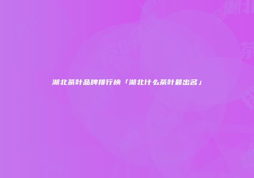 湖北茶叶品牌排行榜「湖北什么茶叶最出名」